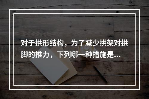 对于拱形结构，为了减少拱架对拱脚的推力，下列哪一种措施是正确