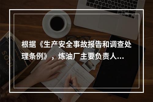 根据《生产安全事故报告和调查处理条例》，炼油厂主要负责人在接