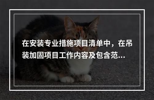 在安装专业措施项目清单中，在吊装加固项目工作内容及包含范围内