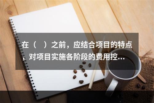 在（　）之前，应结合项目的特点，对项目实施各阶段的费用控制、