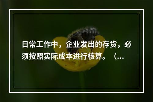 日常工作中，企业发出的存货，必须按照实际成本进行核算。（　）