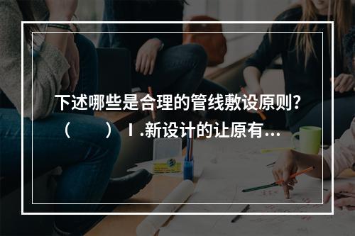 下述哪些是合理的管线敷设原则？（　　）Ⅰ.新设计的让原有的；