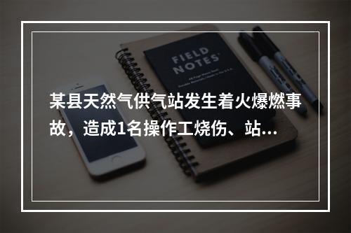 某县天然气供气站发生着火爆燃事故，造成1名操作工烧伤、站内储