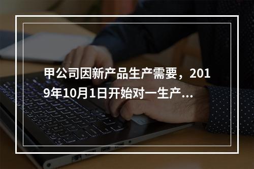 甲公司因新产品生产需要，2019年10月1日开始对一生产设备