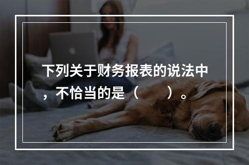 下列关于财务报表的说法中，不恰当的是（　　）。