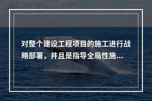 对整个建设工程项目的施工进行战略部署，并且是指导全局性施工的