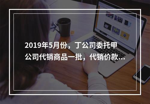 2019年5月份，丁公司委托甲公司代销商品一批，代销价款为3