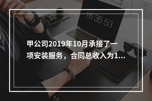 甲公司2019年10月承接了一项安装服务，合同总收入为100