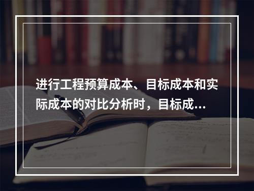 进行工程预算成本、目标成本和实际成本的对比分析时，目标成本来