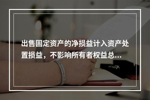 出售固定资产的净损益计入资产处置损益，不影响所有者权益总额的