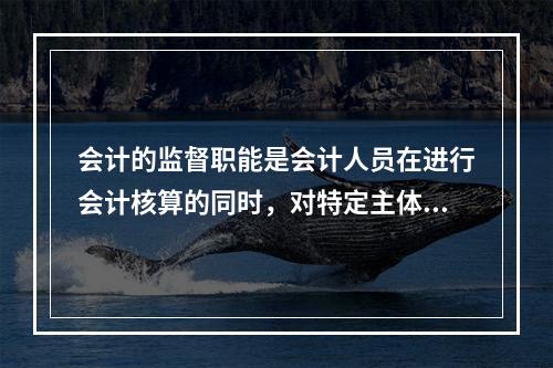 会计的监督职能是会计人员在进行会计核算的同时，对特定主体经济