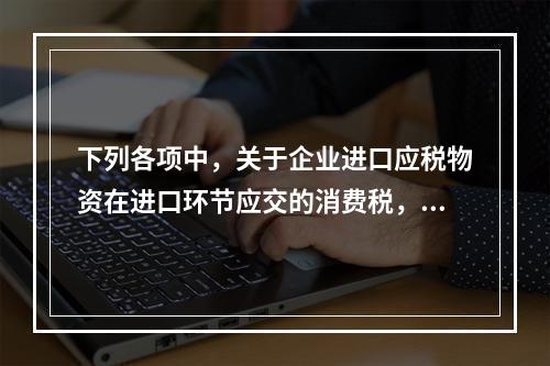 下列各项中，关于企业进口应税物资在进口环节应交的消费税，可能