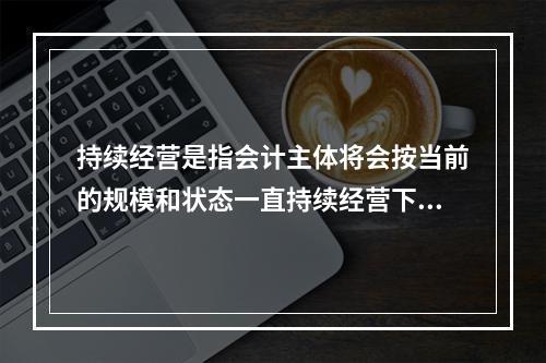 持续经营是指会计主体将会按当前的规模和状态一直持续经营下去，