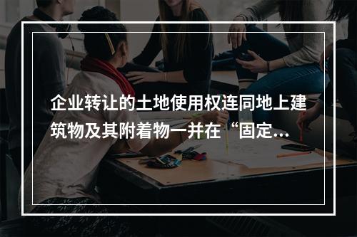 企业转让的土地使用权连同地上建筑物及其附着物一并在“固定资产