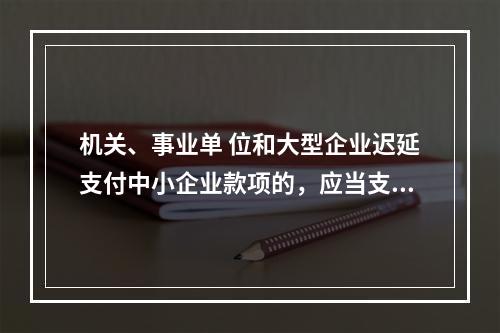 机关、事业单 位和大型企业迟延支付中小企业款项的，应当支付逾