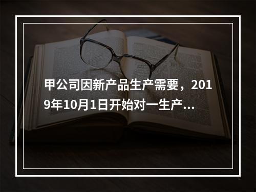 甲公司因新产品生产需要，2019年10月1日开始对一生产设备