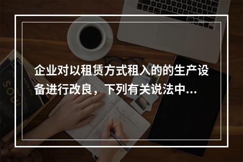 企业对以租赁方式租入的的生产设备进行改良，下列有关说法中，不