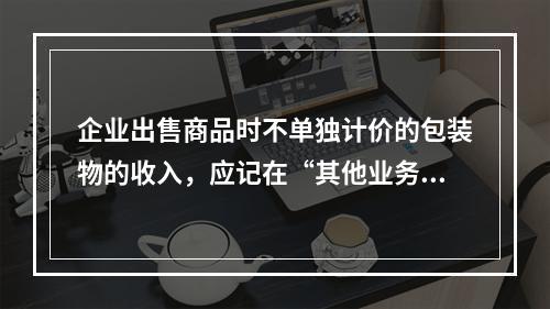 企业出售商品时不单独计价的包装物的收入，应记在“其他业务收入