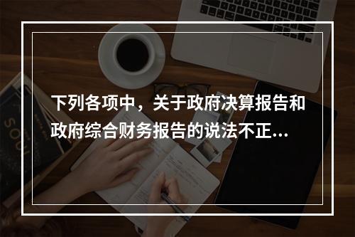 下列各项中，关于政府决算报告和政府综合财务报告的说法不正确的