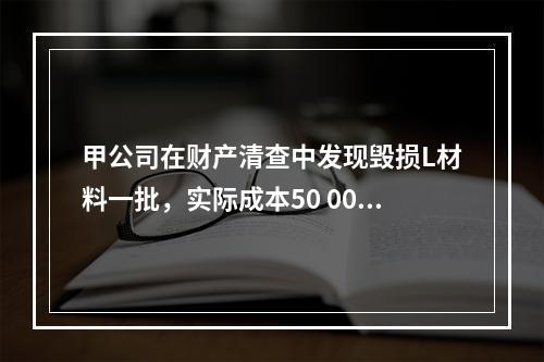 甲公司在财产清查中发现毁损L材料一批，实际成本50 000元