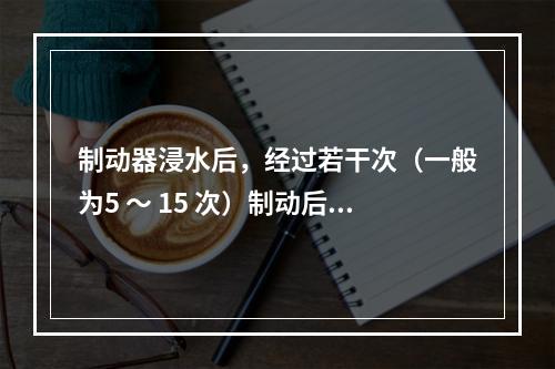 制动器浸水后，经过若干次（一般为5 ～ 15 次）制动后，