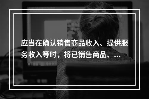 应当在确认销售商品收入、提供服务收入等时，将已销售商品、已提