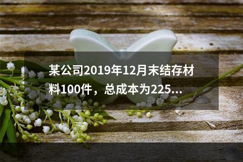 某公司2019年12月末结存材料100件，总成本为225万元