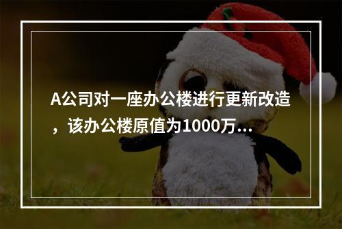 A公司对一座办公楼进行更新改造，该办公楼原值为1000万元，