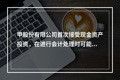 甲股份有限公司首次接受现金资产投资，在进行会计处理时可能涉及