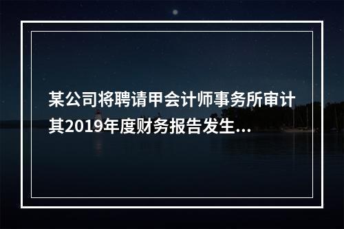 某公司将聘请甲会计师事务所审计其2019年度财务报告发生的相