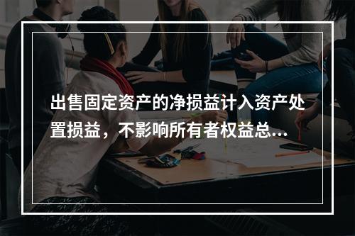 出售固定资产的净损益计入资产处置损益，不影响所有者权益总额的