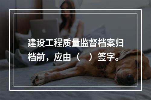 建设工程质量监督档案归档前，应由（　）签字。