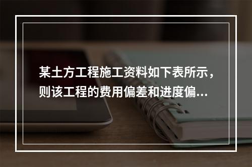 某土方工程施工资料如下表所示，则该工程的费用偏差和进度偏差分