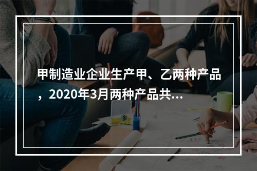 甲制造业企业生产甲、乙两种产品，2020年3月两种产品共同耗