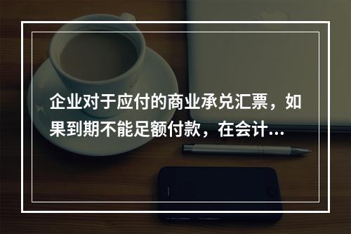 企业对于应付的商业承兑汇票，如果到期不能足额付款，在会计处理