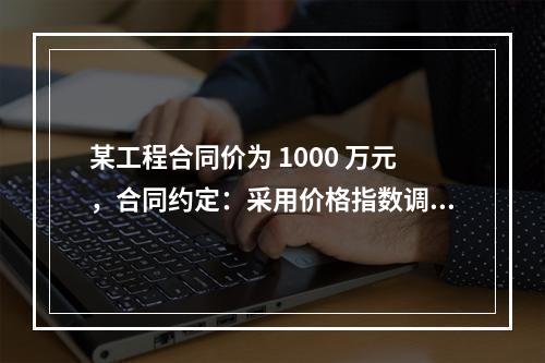 某工程合同价为 1000 万元，合同约定：采用价格指数调整价