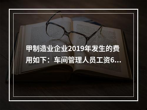 甲制造业企业2019年发生的费用如下：车间管理人员工资60万