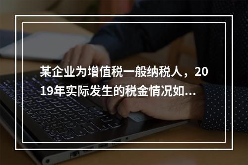 某企业为增值税一般纳税人，2019年实际发生的税金情况如下：