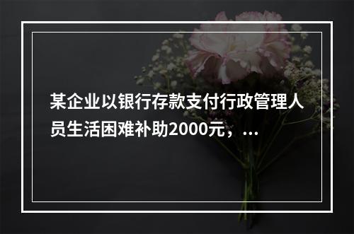 某企业以银行存款支付行政管理人员生活困难补助2000元，下列