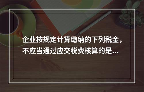 企业按规定计算缴纳的下列税金，不应当通过应交税费核算的是（　