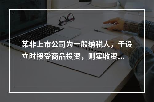 某非上市公司为一般纳税人，于设立时接受商品投资，则实收资本的