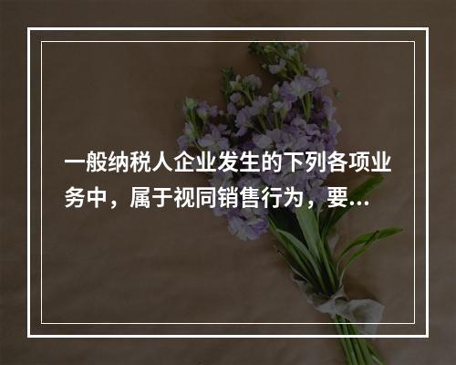 一般纳税人企业发生的下列各项业务中，属于视同销售行为，要计算