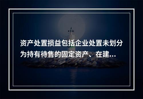 资产处置损益包括企业处置未划分为持有待售的固定资产、在建工程