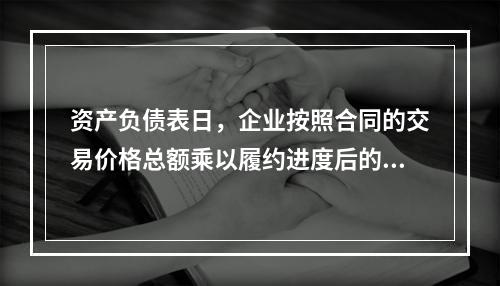 资产负债表日，企业按照合同的交易价格总额乘以履约进度后的金额