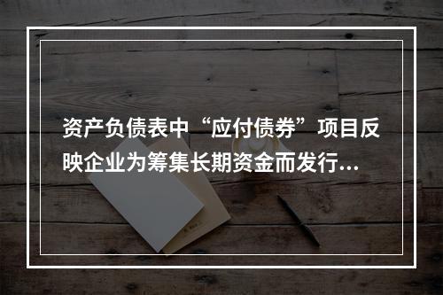 资产负债表中“应付债券”项目反映企业为筹集长期资金而发行的债