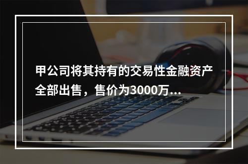 甲公司将其持有的交易性金融资产全部出售，售价为3000万元；