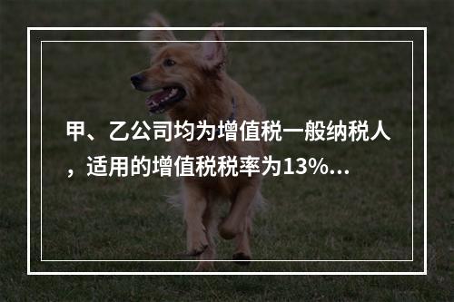 甲、乙公司均为增值税一般纳税人，适用的增值税税率为13%，甲