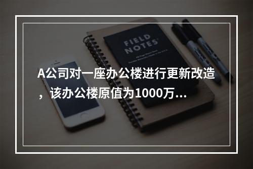 A公司对一座办公楼进行更新改造，该办公楼原值为1000万元，