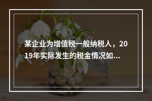 某企业为增值税一般纳税人，2019年实际发生的税金情况如下：