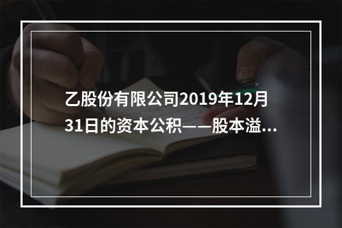 乙股份有限公司2019年12月31日的资本公积——股本溢价为